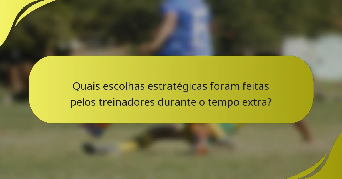 Quais escolhas estratégicas foram feitas pelos treinadores durante o tempo extra?