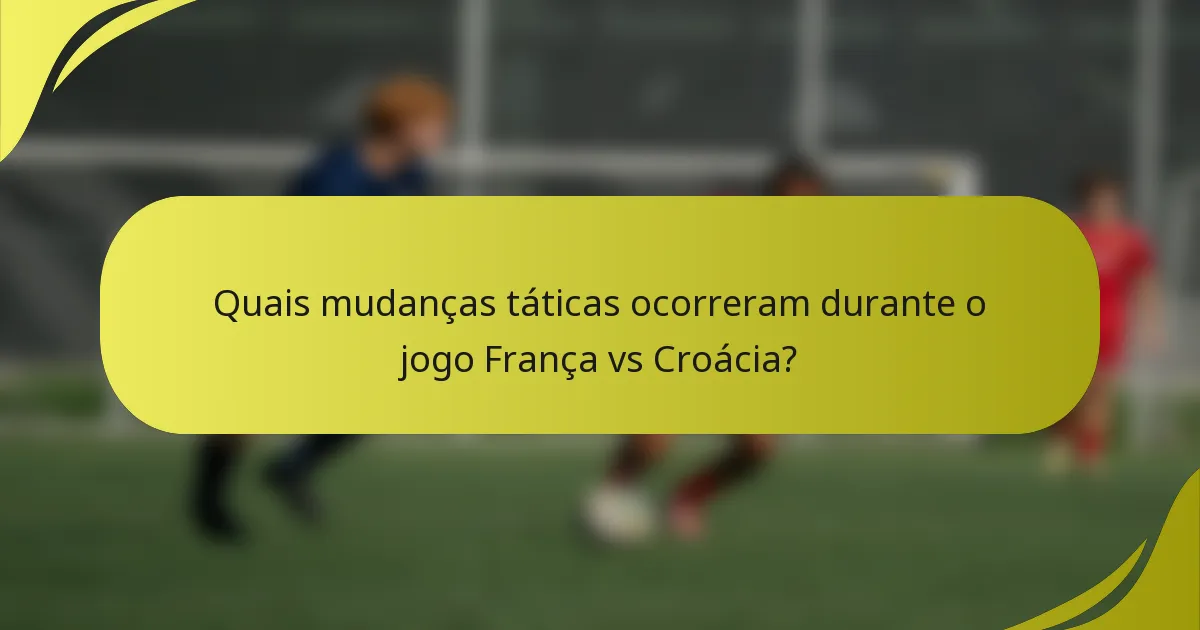 Quais mudanças táticas ocorreram durante o jogo França vs Croácia?